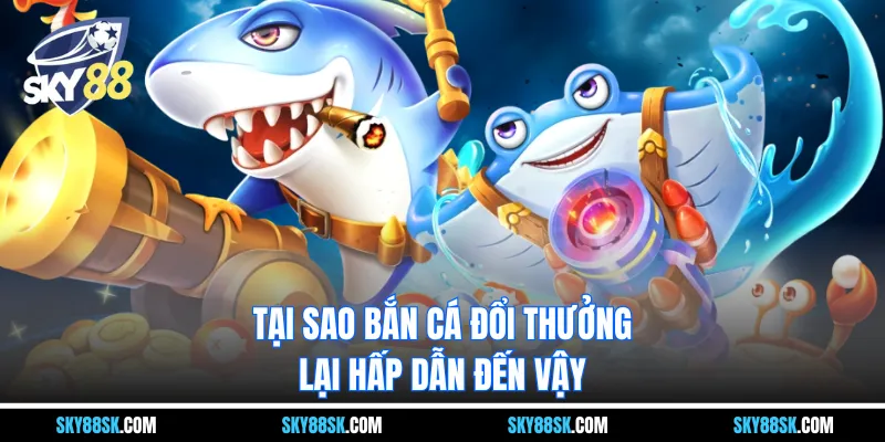 Tại sao bắn cá đổi thưởng lại hấp dẫn đến vậy